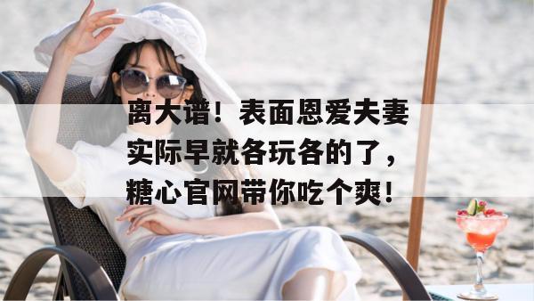 离大谱！表面恩爱夫妻实际早就各玩各的了，糖心官网带你吃个爽！