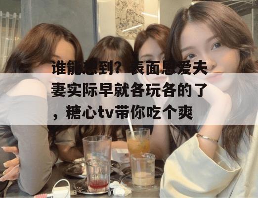 谁能想到？表面恩爱夫妻实际早就各玩各的了，糖心tv带你吃个爽！