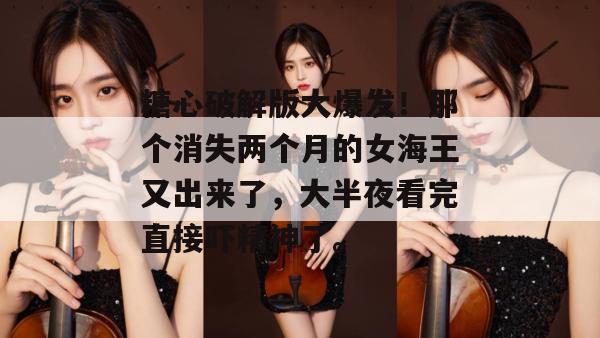 糖心破解版大爆发！那个消失两个月的女海王又出来了，大半夜看完直接吓精神了。