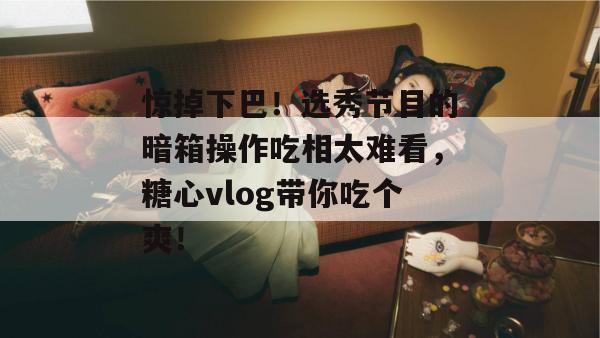 惊掉下巴！选秀节目的暗箱操作吃相太难看，糖心vlog带你吃个爽！